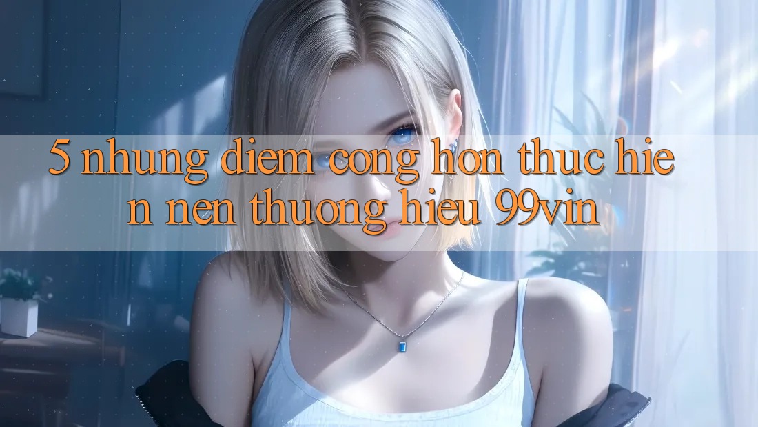 5. Những Điểm Cộng Hơn Thực hiện Nên Thương Hiệu 99vin