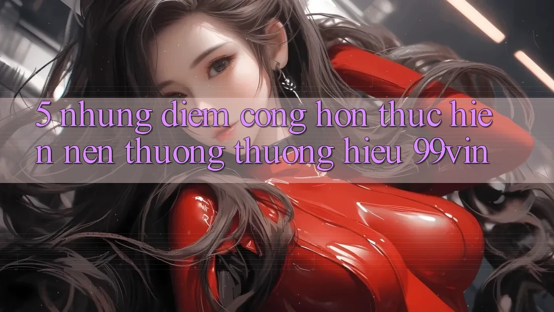 5. Những Điểm Cộng Hơn Thực hiện Nên Thương thương Hiệu 99vin