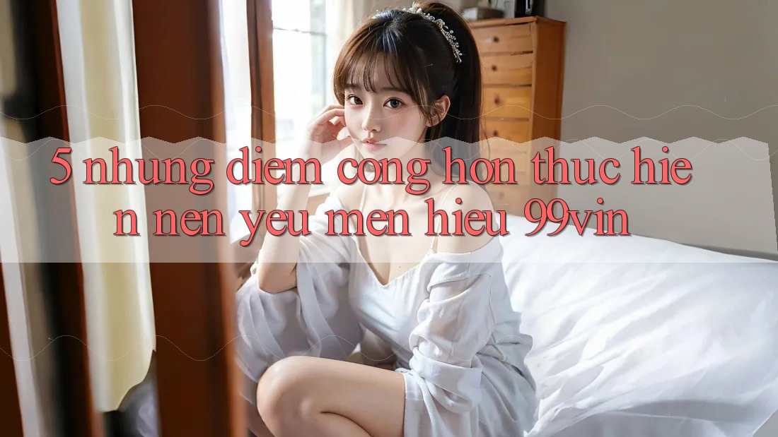 5. Những Điểm Cộng Hơn Thực hiện Nên Yêu mến Hiệu 99vin 5. Những Điểm Cộng Hơn Thực hiện Nên Yêu mến Hiệu 99vin