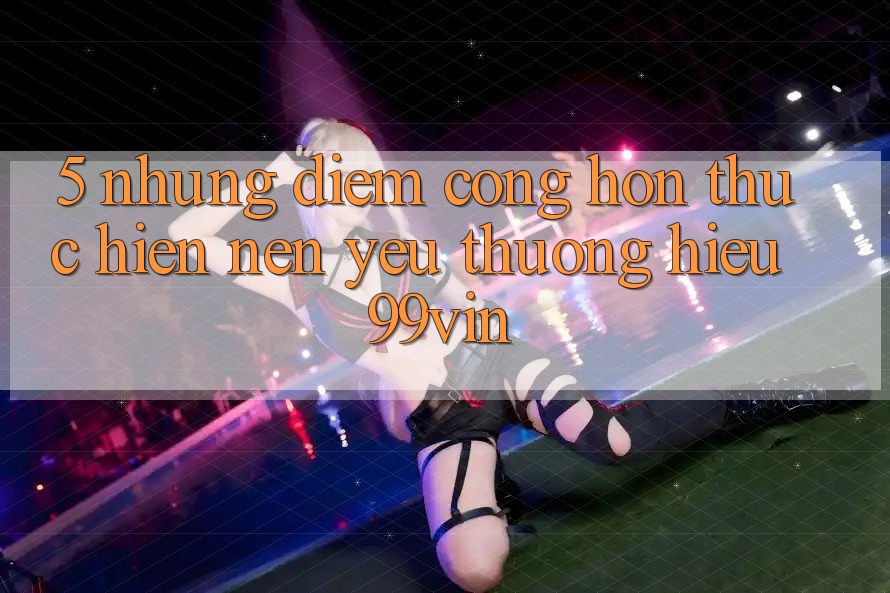 5. Những Điểm Cộng Hơn Thực hiện Nên Yêu thương Hiệu 99vin
