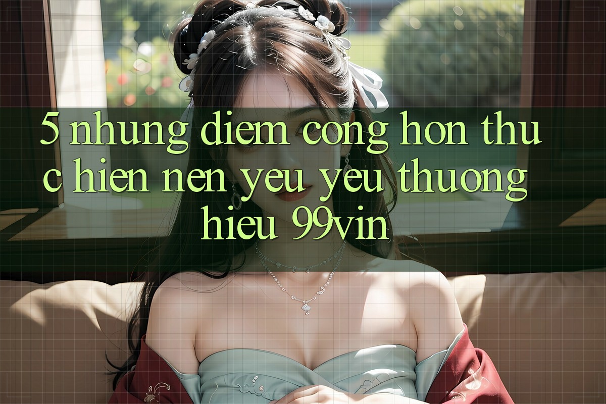 5. Những Điểm Cộng Hơn Thực hiện Nên Yêu yêu thương Hiệu 99vin 5. Những Điểm Cộng Hơn Thực hiện Nên Yêu yêu thương Hiệu 99vin