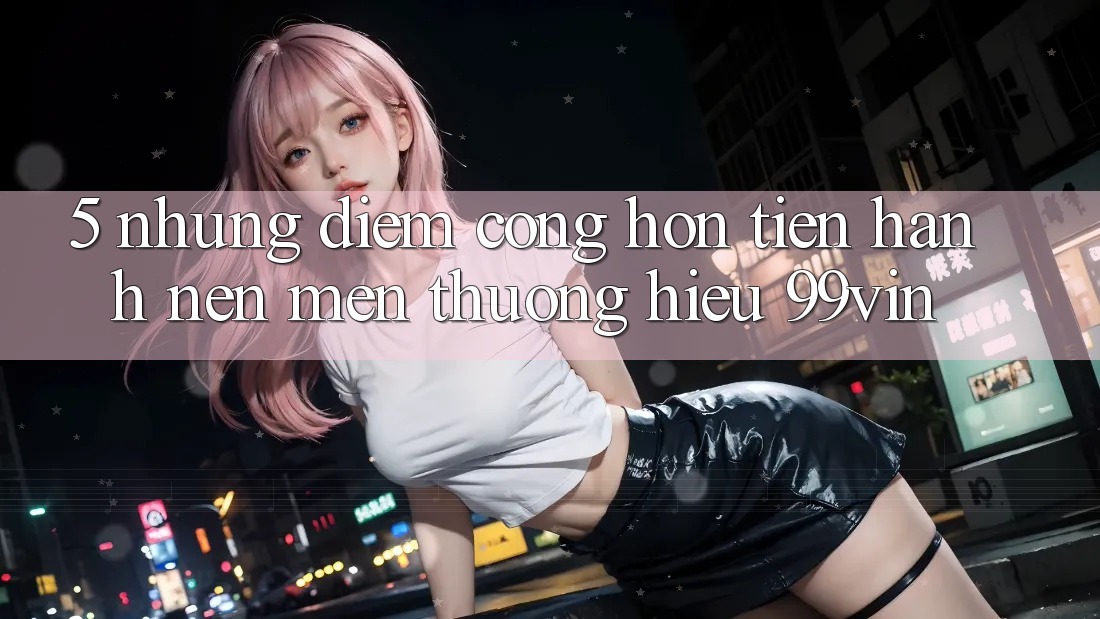 5. Những Điểm Cộng Hơn Tiến hành Nên Mến thương Hiệu 99vin
