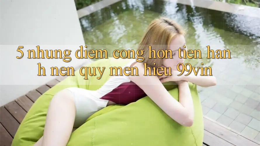 5. Những Điểm Cộng Hơn Tiến hành Nên Quý mến Hiệu 99vin