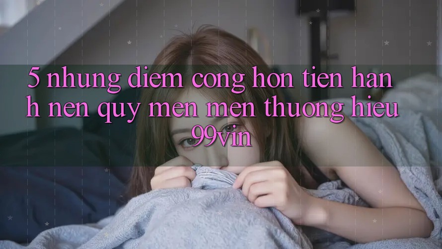 5. Những Điểm Cộng Hơn Tiến hành Nên Quý mến mến thương Hiệu 99vin 5. Những Điểm Cộng Hơn Tiến hành Nên Quý mến mến thương Hiệu 99vin