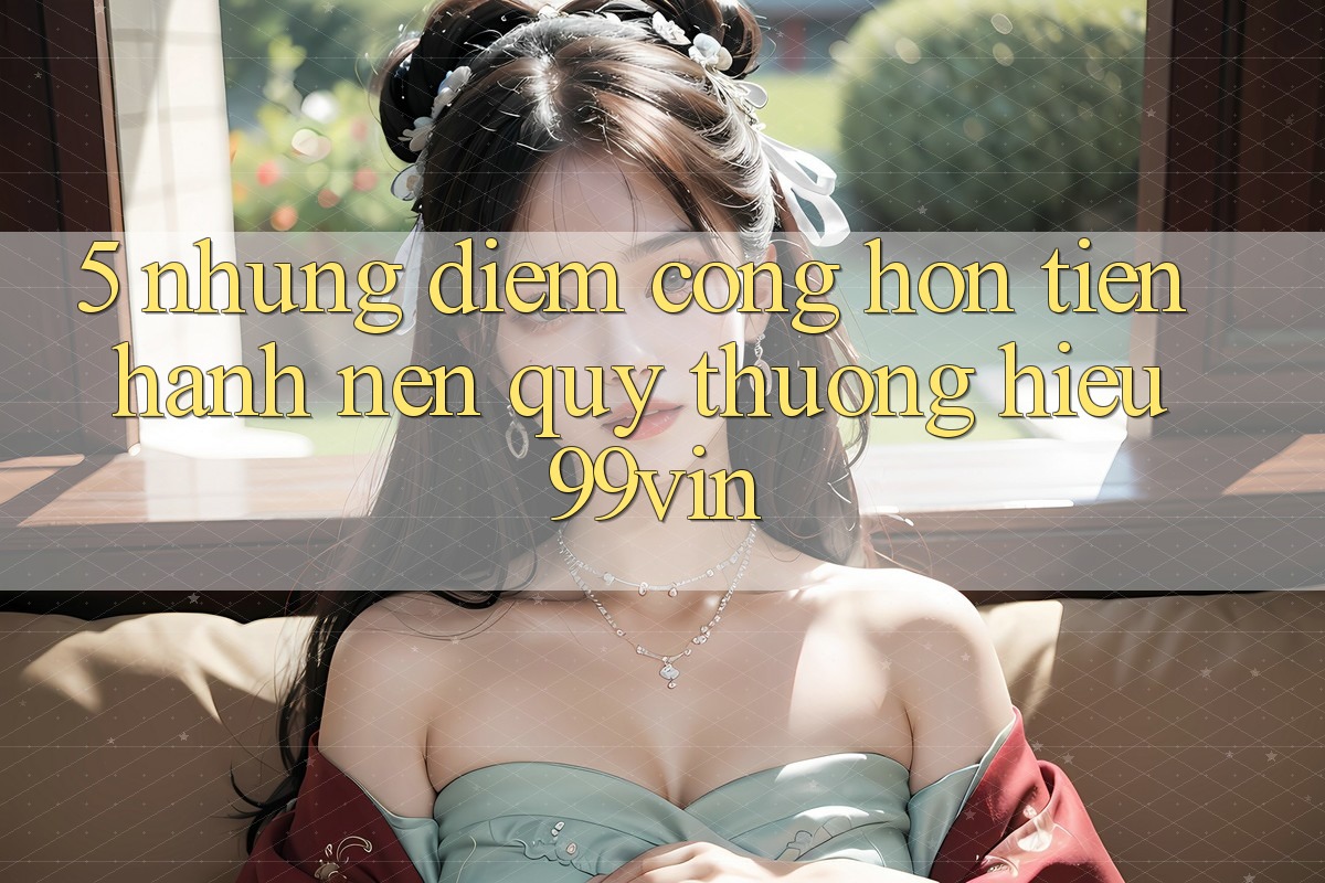5. Những Điểm Cộng Hơn Tiến hành Nên Quý thương Hiệu 99vin 5. Những Điểm Cộng Hơn Tiến hành Nên Quý thương Hiệu 99vin