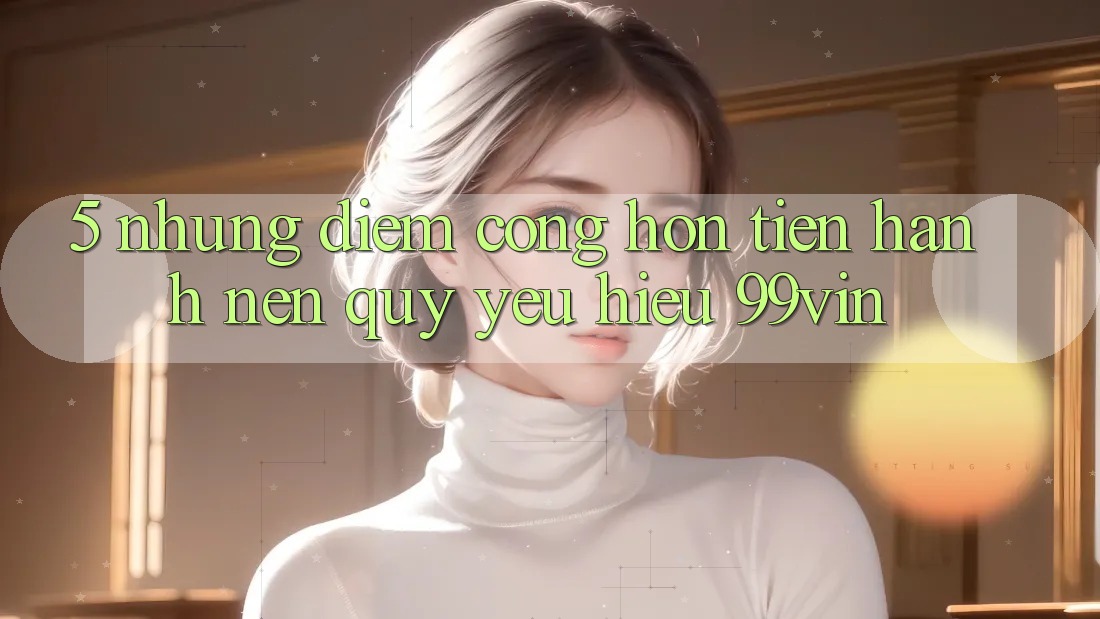 5. Những Điểm Cộng Hơn Tiến hành Nên Quý yêu Hiệu 99vin 5. Những Điểm Cộng Hơn Tiến hành Nên Quý yêu Hiệu 99vin