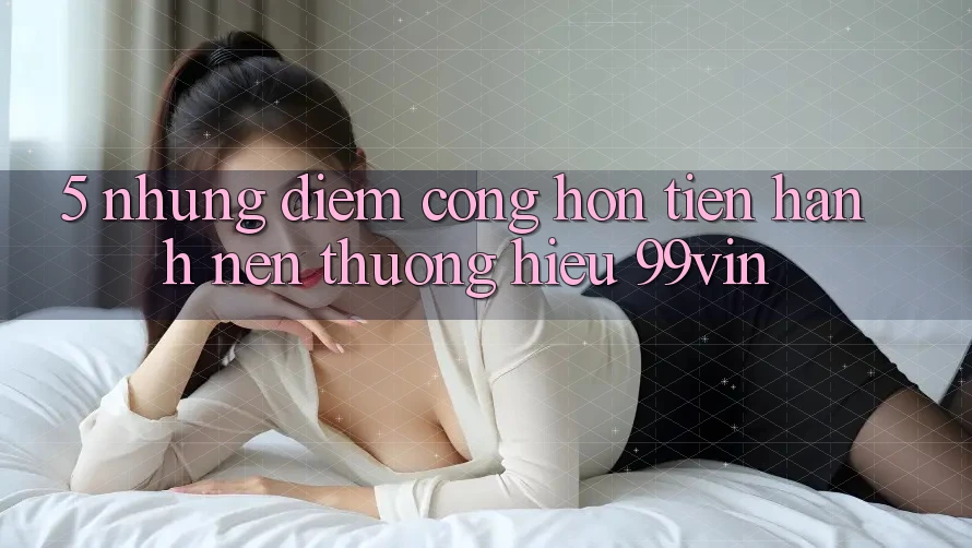 5. Những Điểm Cộng Hơn Tiến hành Nên Thương Hiệu 99vin