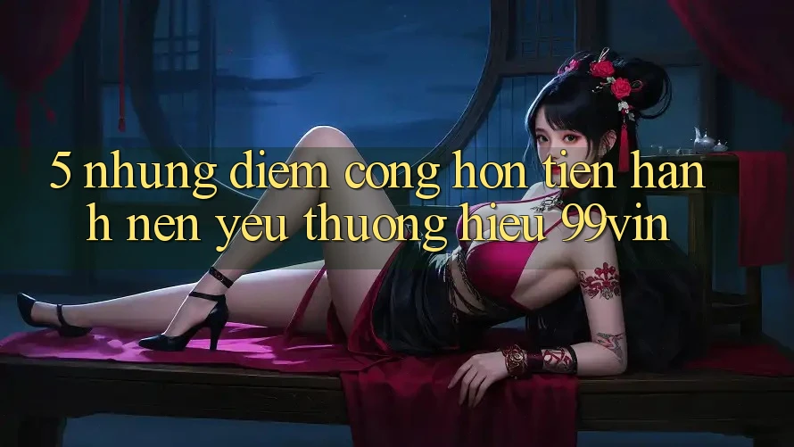 5. Những Điểm Cộng Hơn Tiến hành Nên Yêu thương Hiệu 99vin