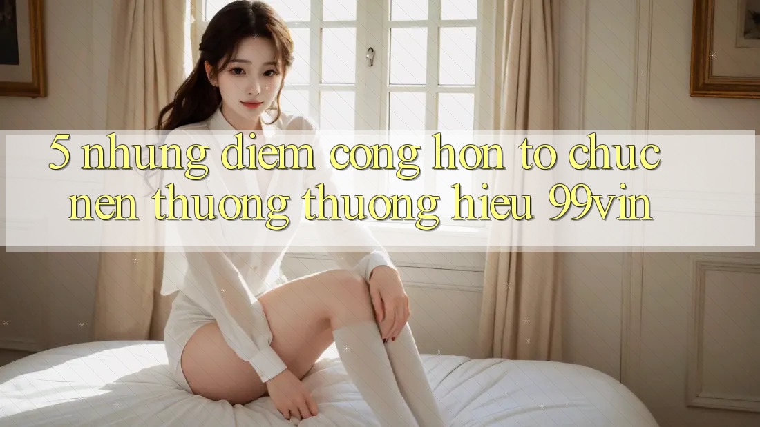 5. Những Điểm Cộng Hơn Tổ chức Nên Thương thương Hiệu 99vin