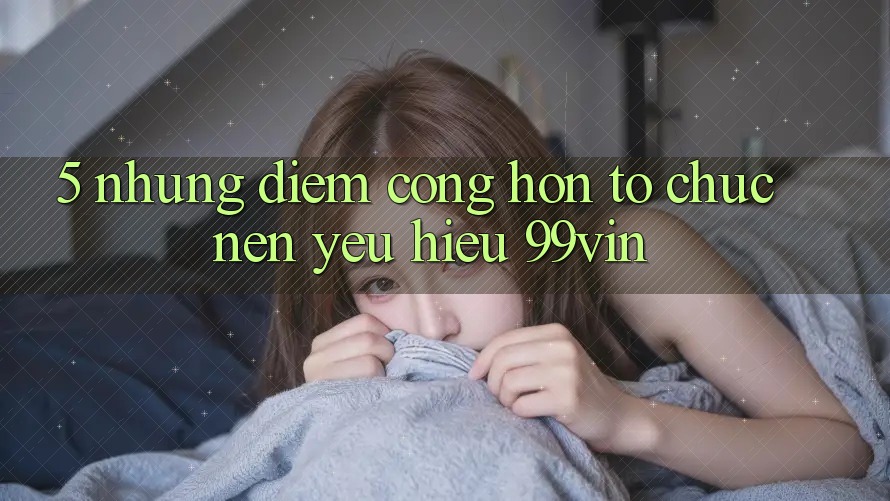 5. Những Điểm Cộng Hơn Tổ chức Nên Yêu Hiệu 99vin
