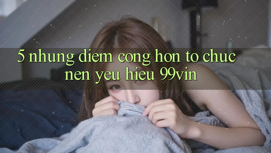 5. Những Điểm Cộng Hơn Tổ chức Nên Yêu Hiệu 99vin 5. Những Điểm Cộng Hơn Tổ chức Nên Yêu Hiệu 99vin