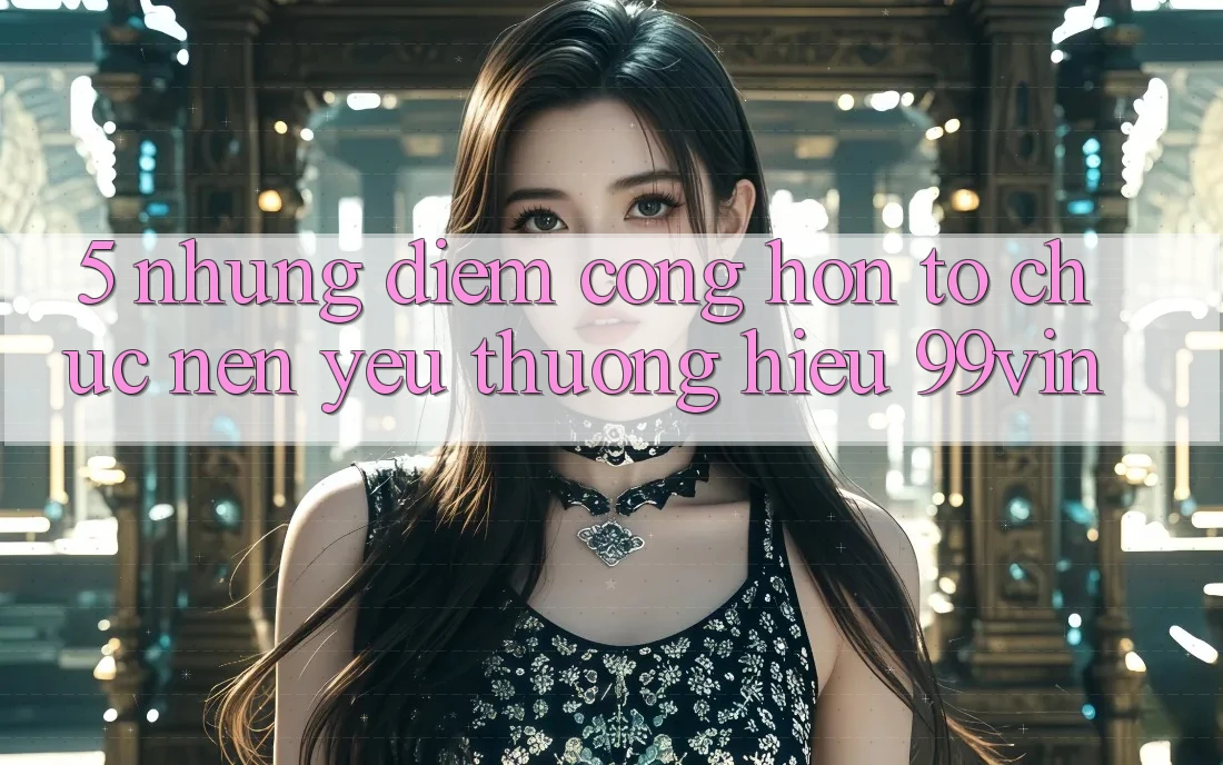 5. Những Điểm Cộng Hơn Tổ chức Nên Yêu thương Hiệu 99vin 5. Những Điểm Cộng Hơn Tổ chức Nên Yêu thương Hiệu 99vin