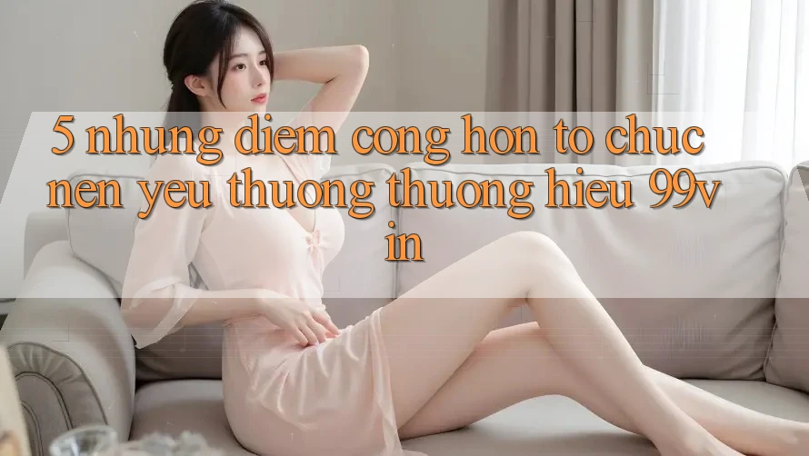 5. Những Điểm Cộng Hơn Tổ chức Nên Yêu thương thương Hiệu 99vin 5. Những Điểm Cộng Hơn Tổ chức Nên Yêu thương thương Hiệu 99vin