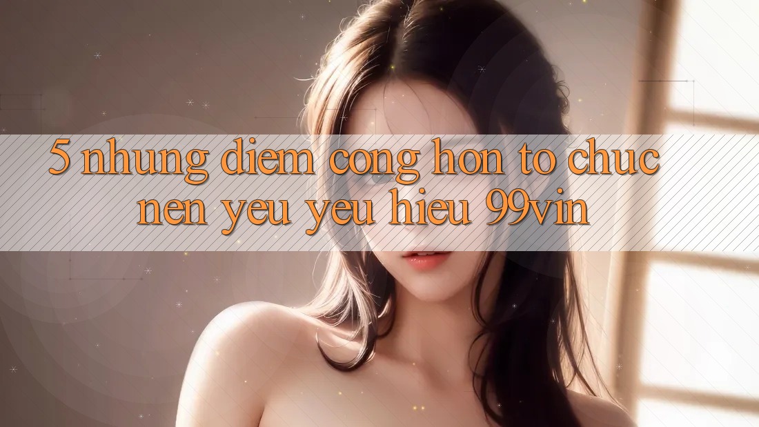 5. Những Điểm Cộng Hơn Tổ chức Nên Yêu yêu Hiệu 99vin