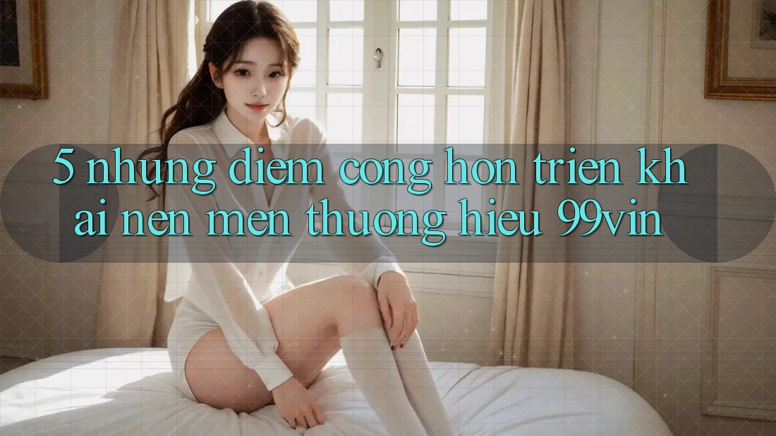 5. Những Điểm Cộng Hơn Triển khai Nên Mến thương Hiệu 99vin