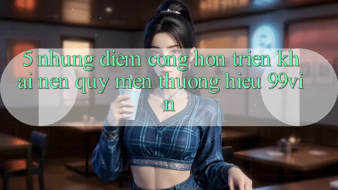 5. Những Điểm Cộng Hơn Triển khai Nên Quý mến thương Hiệu 99vin