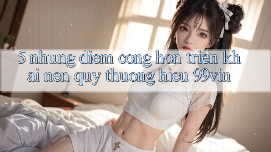 5. Những Điểm Cộng Hơn Triển khai Nên Quý thương Hiệu 99vin