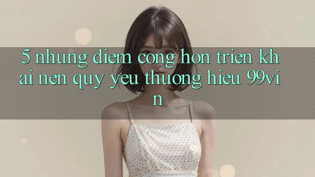 5. Những Điểm Cộng Hơn Triển khai Nên Quý yêu thương Hiệu 99vin 5. Những Điểm Cộng Hơn Triển khai Nên Quý yêu thương Hiệu 99vin