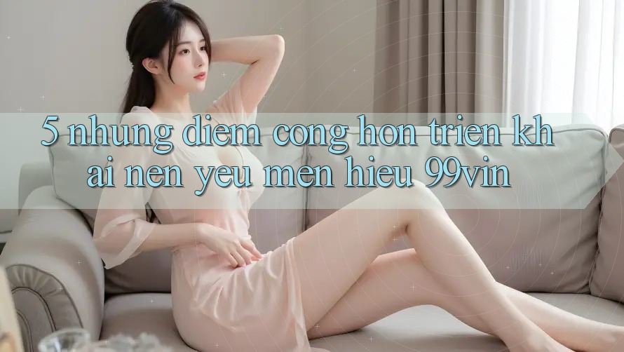 5. Những Điểm Cộng Hơn Triển khai Nên Yêu mến Hiệu 99vin