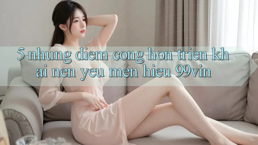 5. Những Điểm Cộng Hơn Triển khai Nên Yêu mến Hiệu 99vin 5. Những Điểm Cộng Hơn Triển khai Nên Yêu mến Hiệu 99vin