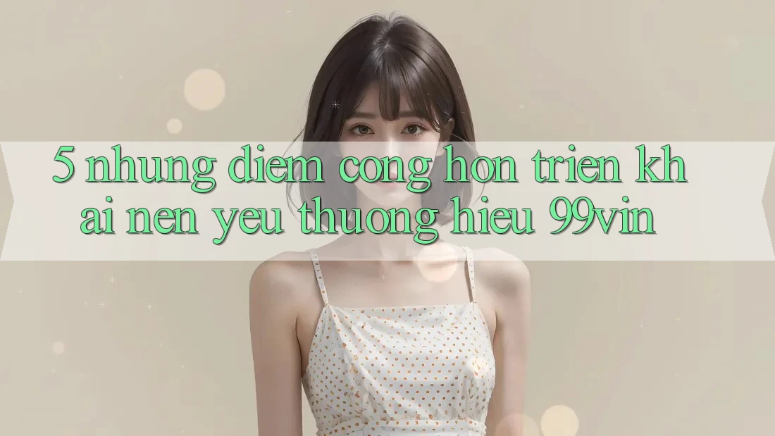 5. Những Điểm Cộng Hơn Triển khai Nên Yêu thương Hiệu 99vin