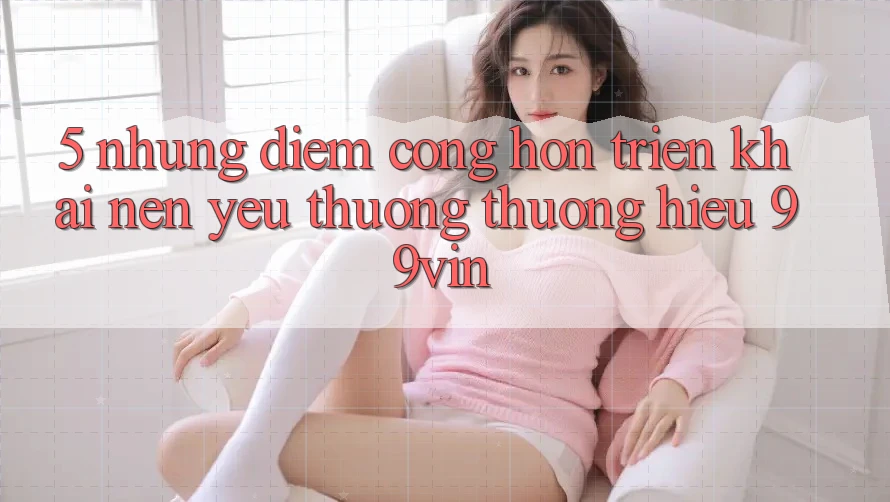 5. Những Điểm Cộng Hơn Triển khai Nên Yêu thương thương Hiệu 99vin