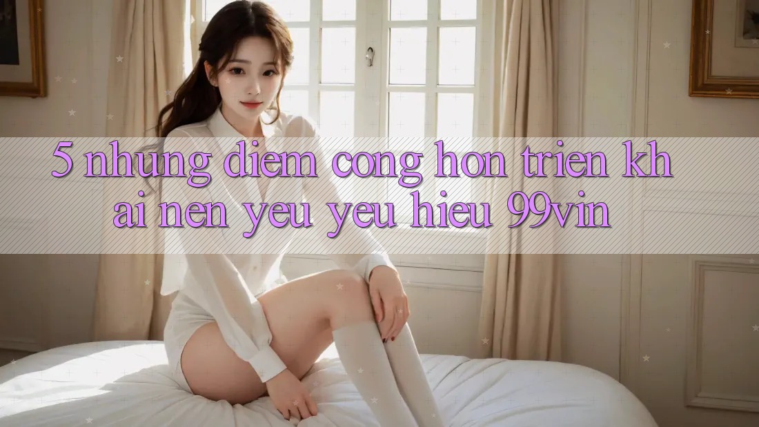 5. Những Điểm Cộng Hơn Triển khai Nên Yêu yêu Hiệu 99vin 5. Những Điểm Cộng Hơn Triển khai Nên Yêu yêu Hiệu 99vin