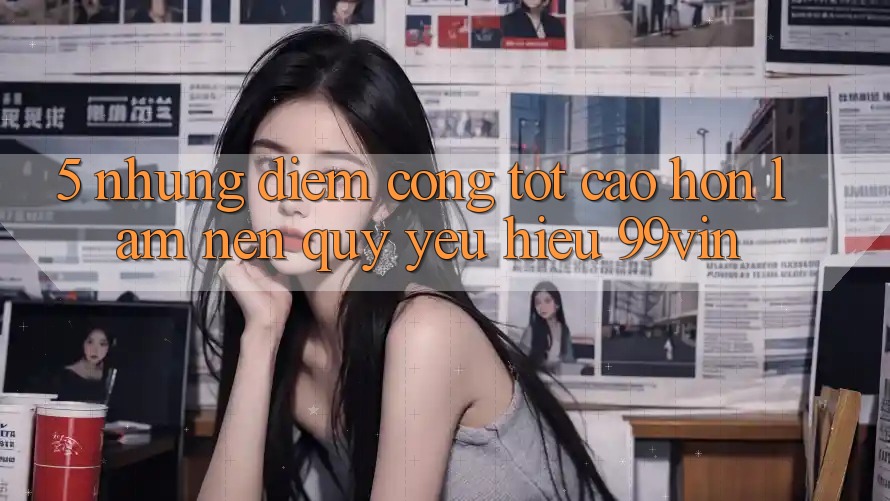 5. Những Điểm Cộng Tốt cao hơn Làm Nên Quý yêu Hiệu 99vin 5. Những Điểm Cộng Tốt cao hơn Làm Nên Quý yêu Hiệu 99vin