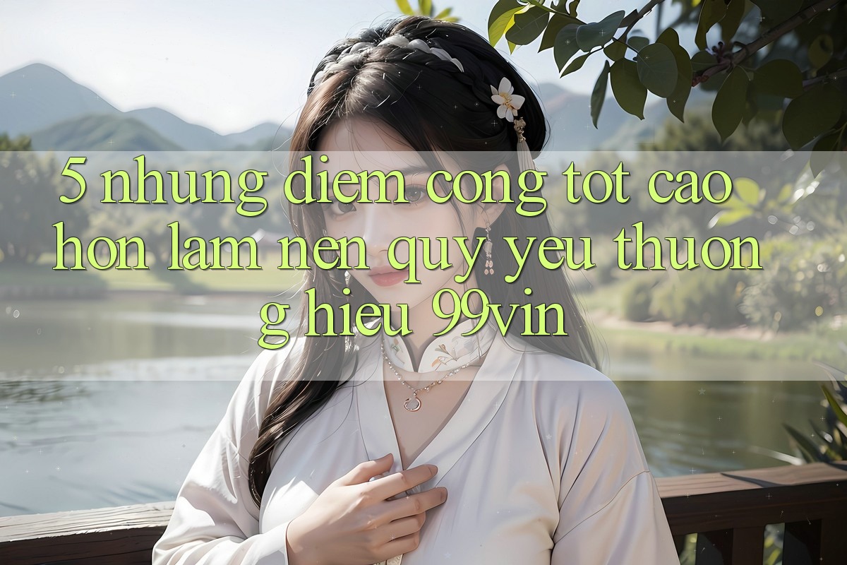 5. Những Điểm Cộng Tốt cao hơn Làm Nên Quý yêu thương Hiệu 99vin 5. Những Điểm Cộng Tốt cao hơn Làm Nên Quý yêu thương Hiệu 99vin