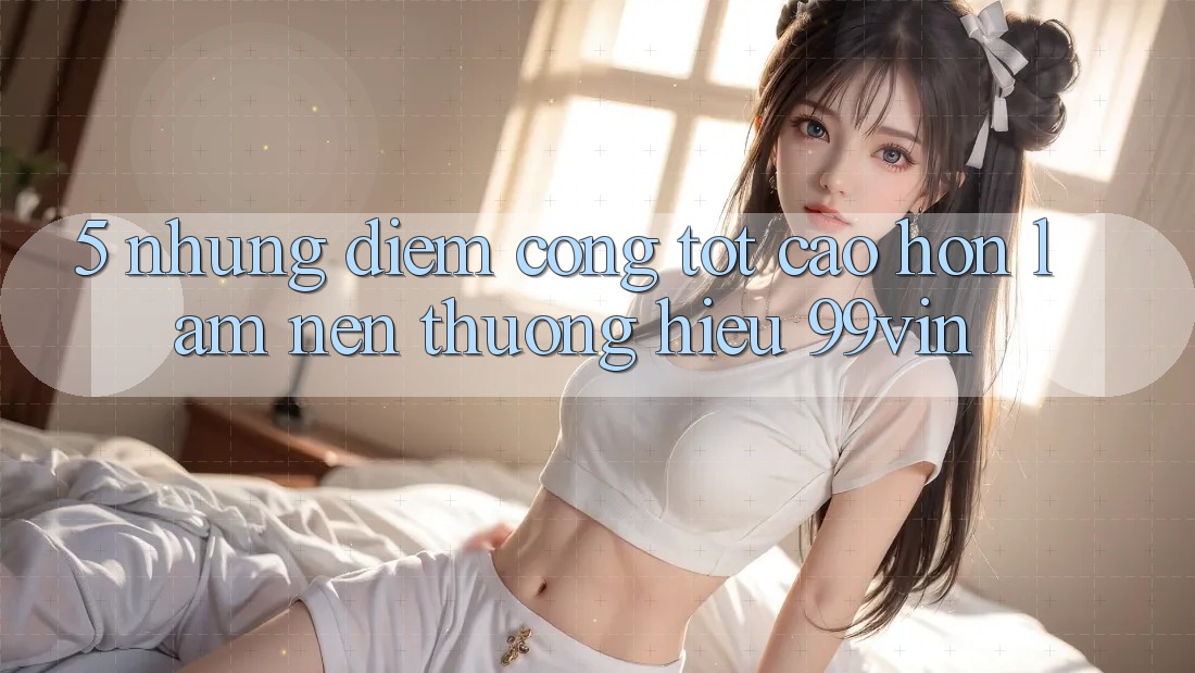 5. Những Điểm Cộng Tốt cao hơn Làm Nên Thương Hiệu 99vin