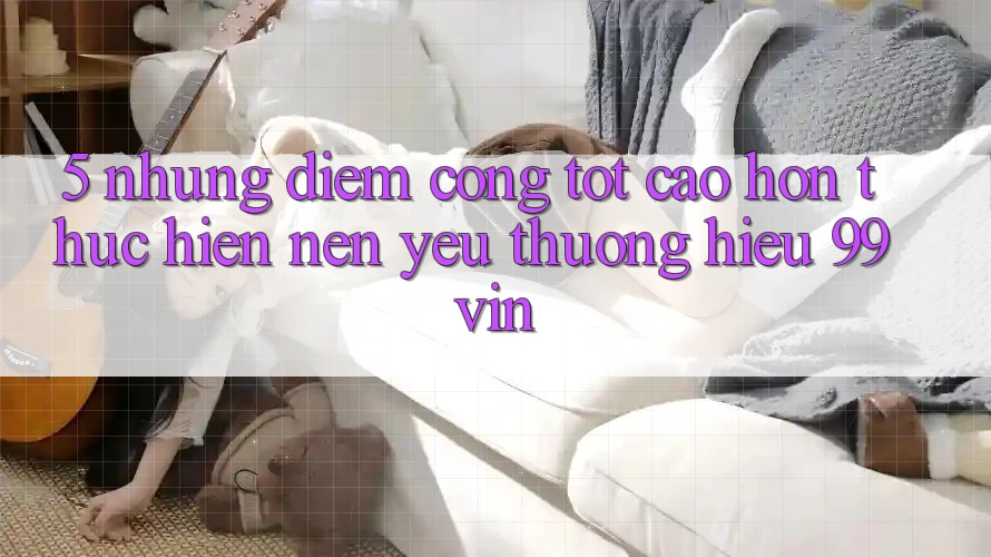 5. Những Điểm Cộng Tốt cao hơn Thực hiện Nên Yêu thương Hiệu 99vin