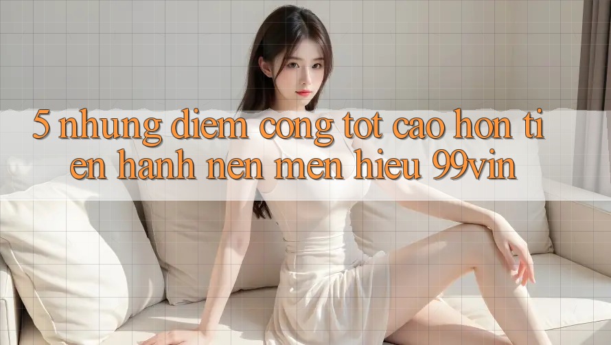 5. Những Điểm Cộng Tốt cao hơn Tiến hành Nên Mến Hiệu 99vin