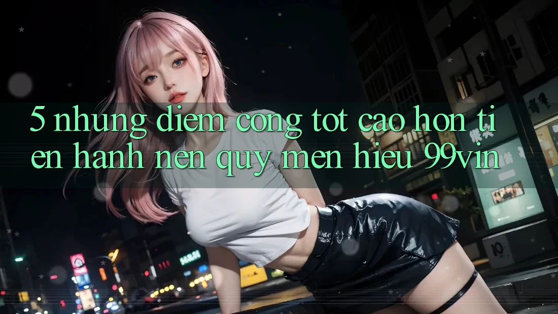 5. Những Điểm Cộng Tốt cao hơn Tiến hành Nên Quý mến Hiệu 99vin