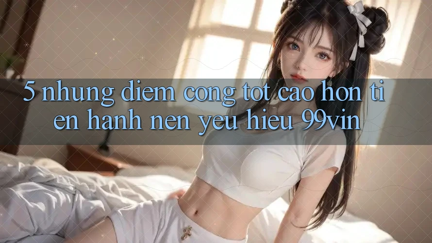 5. Những Điểm Cộng Tốt cao hơn Tiến hành Nên Yêu Hiệu 99vin 5. Những Điểm Cộng Tốt cao hơn Tiến hành Nên Yêu Hiệu 99vin