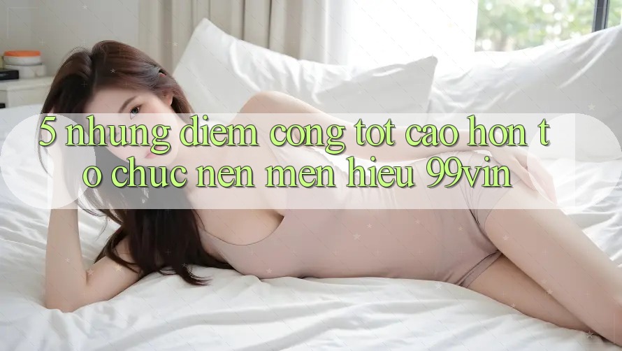 5. Những Điểm Cộng Tốt cao hơn Tổ chức Nên Mến Hiệu 99vin 5. Những Điểm Cộng Tốt cao hơn Tổ chức Nên Mến Hiệu 99vin