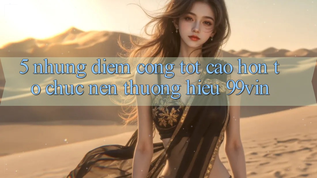 5. Những Điểm Cộng Tốt cao hơn Tổ chức Nên Thương Hiệu 99vin