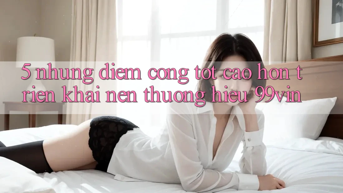 5. Những Điểm Cộng Tốt cao hơn Triển khai Nên Thương Hiệu 99vin 5. Những Điểm Cộng Tốt cao hơn Triển khai Nên Thương Hiệu 99vin
