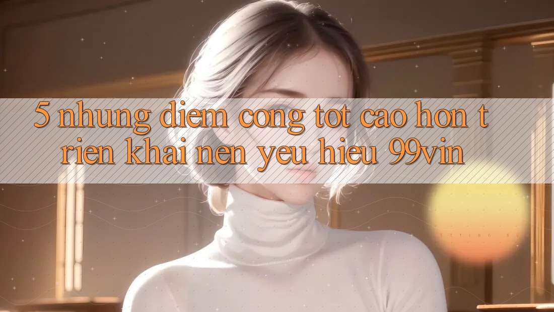 5. Những Điểm Cộng Tốt cao hơn Triển khai Nên Yêu Hiệu 99vin
