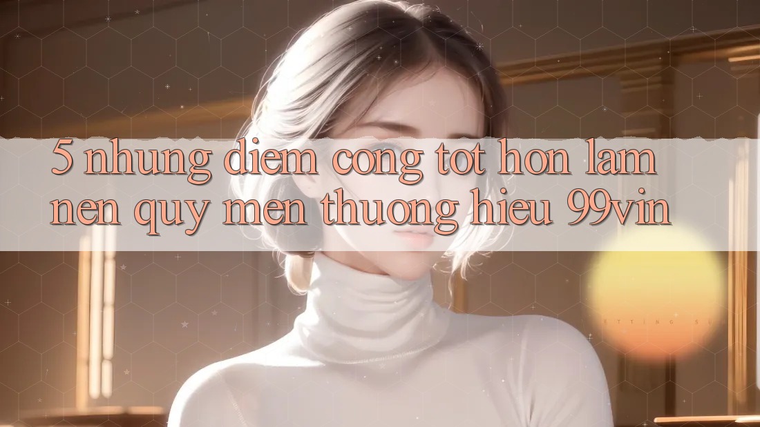 5. Những Điểm Cộng Tốt hơn Làm Nên Quý mến thương Hiệu 99vin