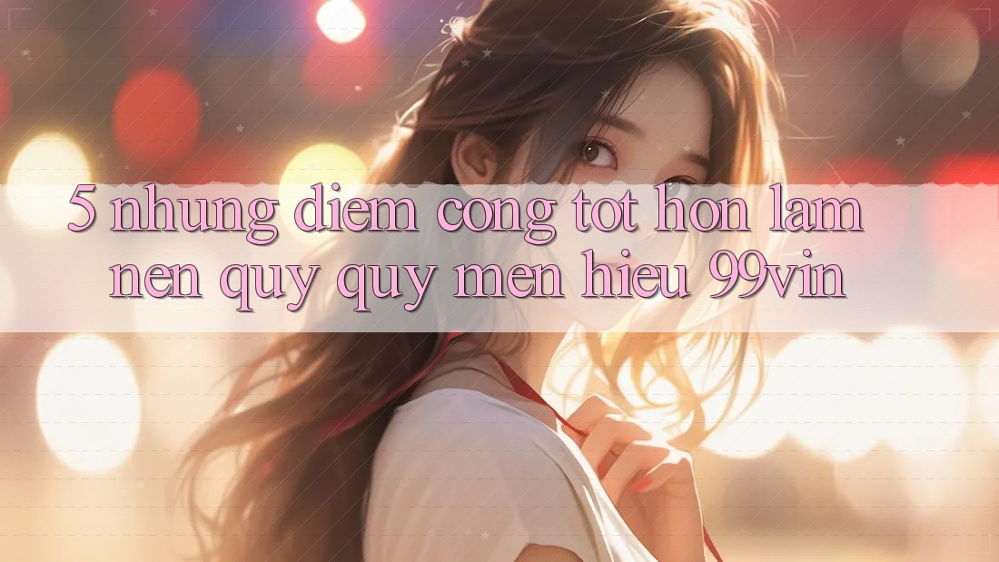 5. Những Điểm Cộng Tốt hơn Làm Nên Quý quý mến Hiệu 99vin 5. Những Điểm Cộng Tốt hơn Làm Nên Quý quý mến Hiệu 99vin