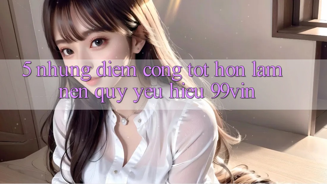 5. Những Điểm Cộng Tốt hơn Làm Nên Quý yêu Hiệu 99vin