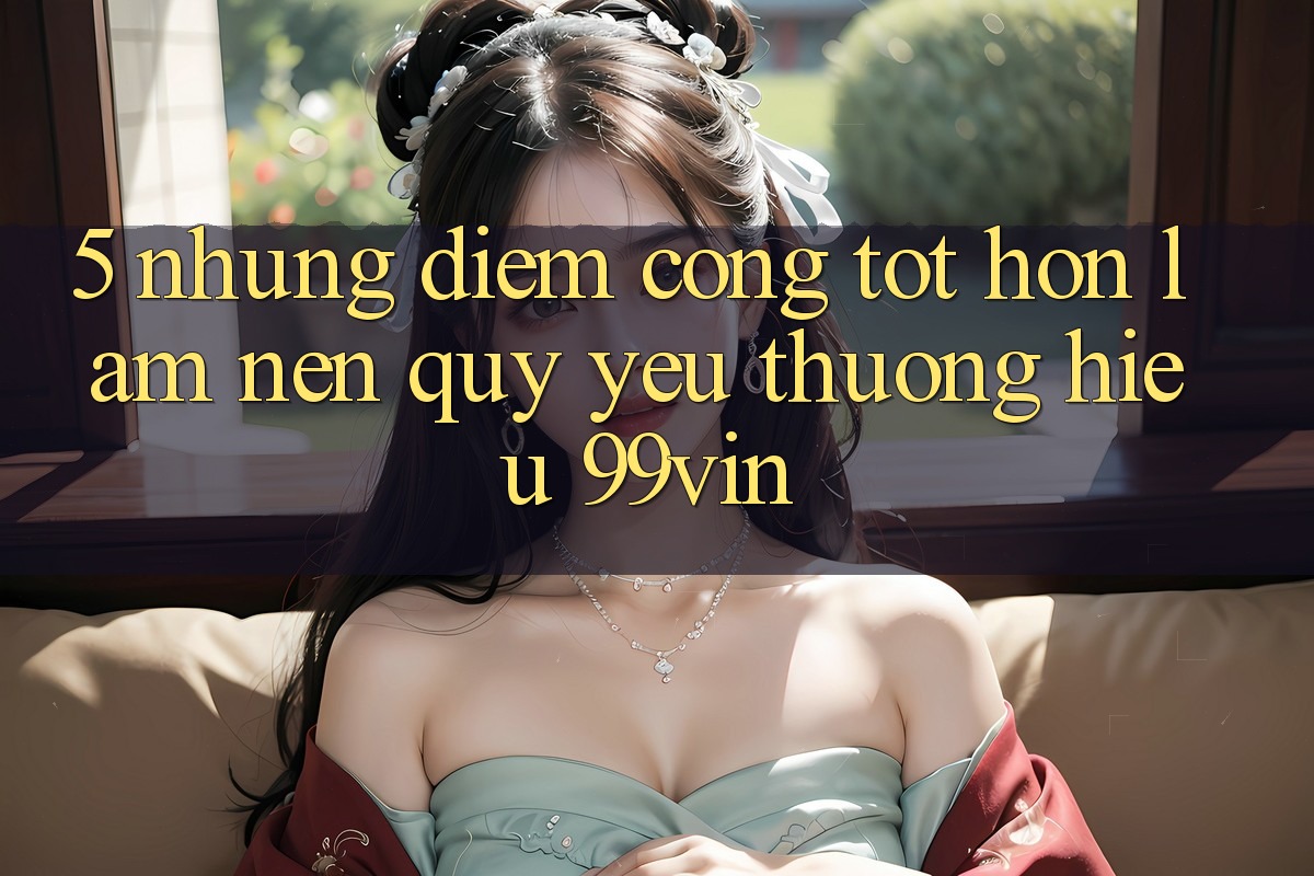 5. Những Điểm Cộng Tốt hơn Làm Nên Quý yêu thương Hiệu 99vin