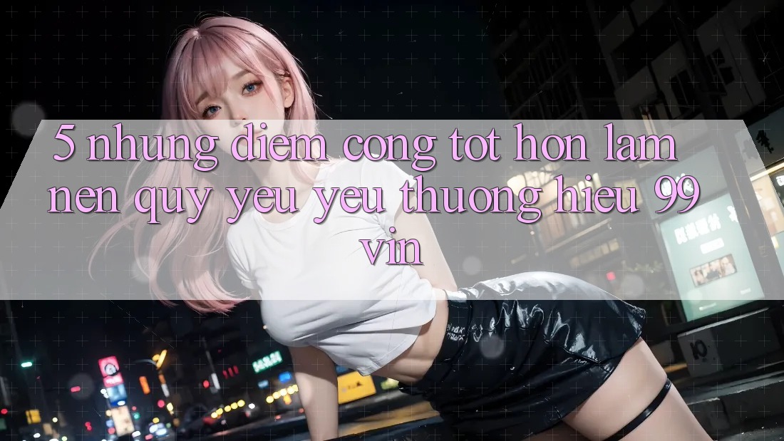 5. Những Điểm Cộng Tốt hơn Làm Nên Quý yêu yêu thương Hiệu 99vin