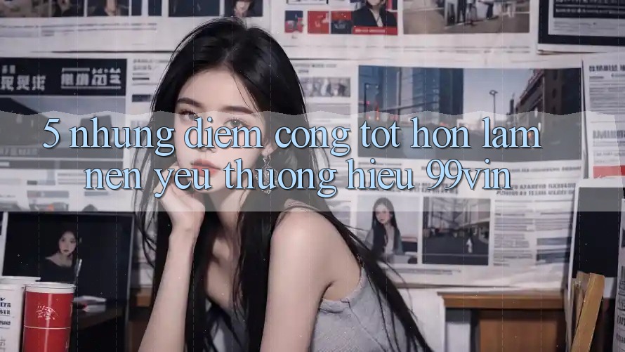 5. Những Điểm Cộng Tốt hơn Làm Nên Yêu thương Hiệu 99vin