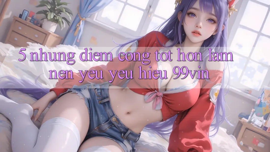 5. Những Điểm Cộng Tốt hơn Làm Nên Yêu yêu Hiệu 99vin