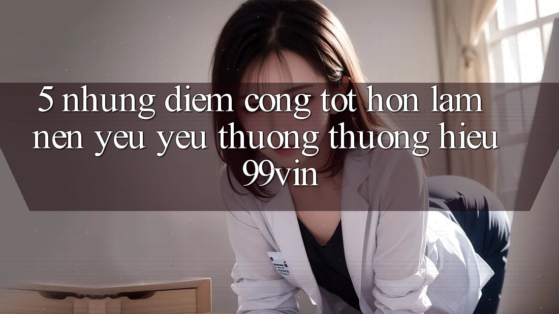5. Những Điểm Cộng Tốt hơn Làm Nên Yêu yêu thương thương Hiệu 99vin 5. Những Điểm Cộng Tốt hơn Làm Nên Yêu yêu thương thương Hiệu 99vin