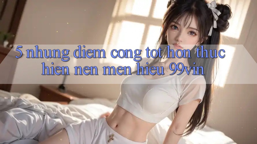 5. Những Điểm Cộng Tốt hơn Thực hiện Nên Mến Hiệu 99vin 5. Những Điểm Cộng Tốt hơn Thực hiện Nên Mến Hiệu 99vin