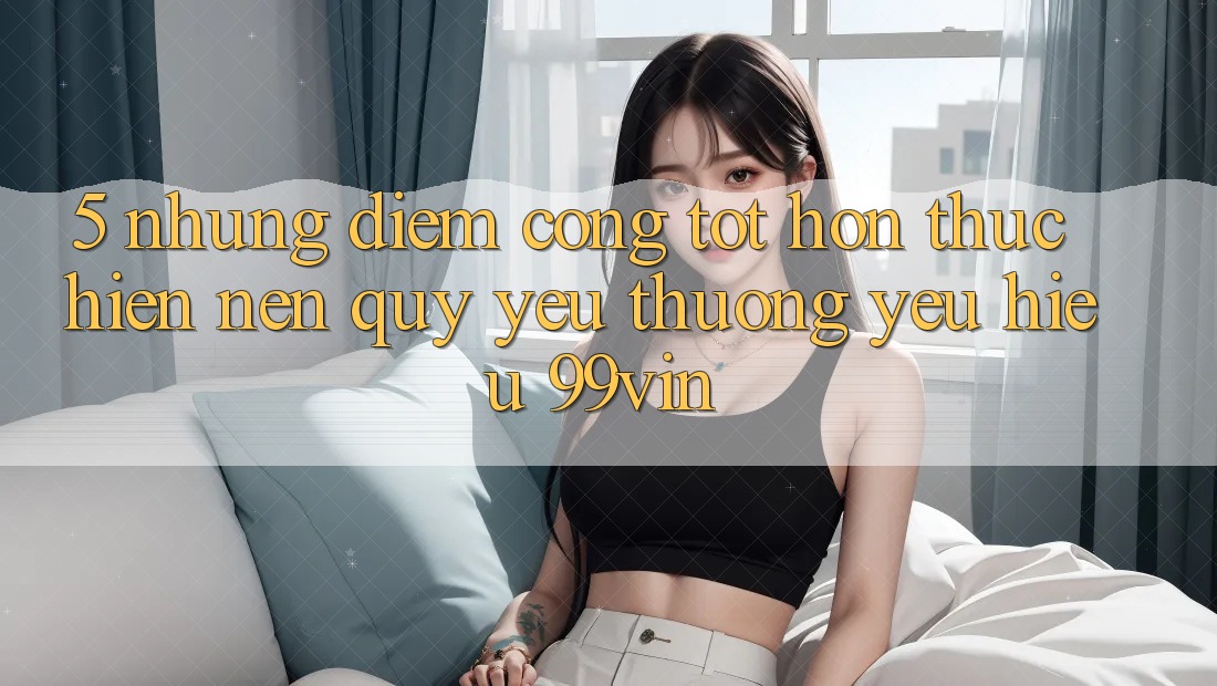 5. Những Điểm Cộng Tốt hơn Thực hiện Nên Quý yêu thương yêu Hiệu 99vin