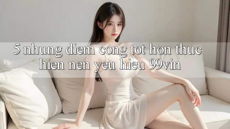 5. Những Điểm Cộng Tốt hơn Thực hiện Nên Yêu Hiệu 99vin