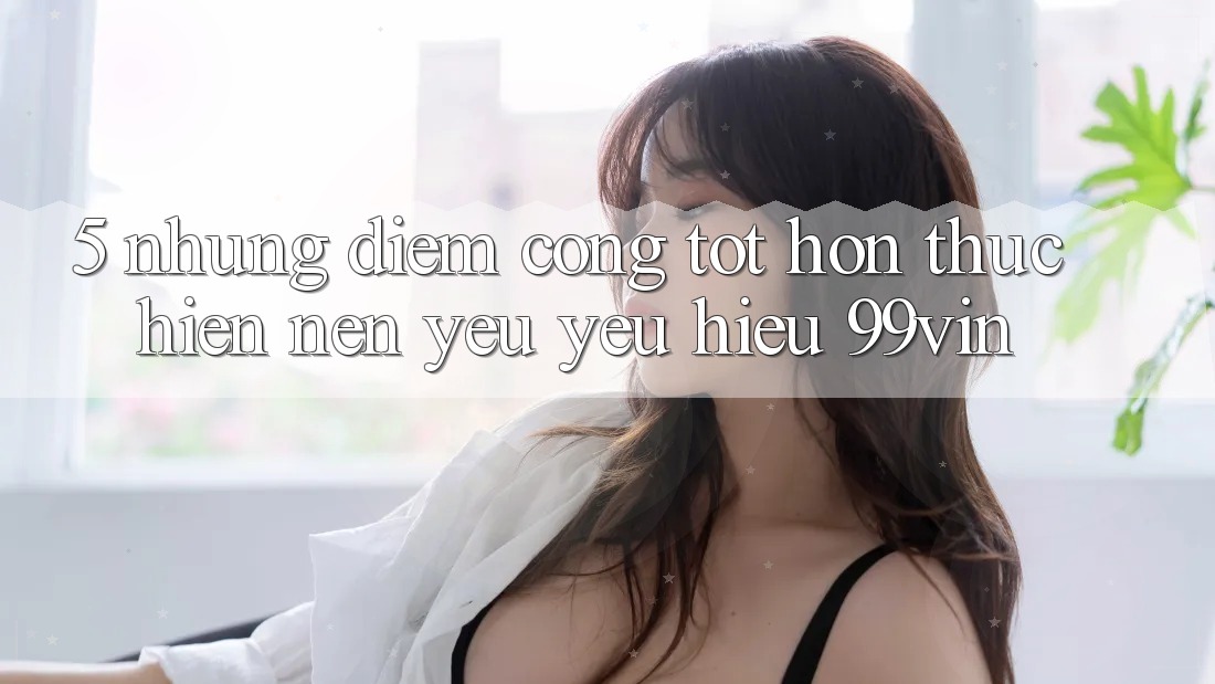 5. Những Điểm Cộng Tốt hơn Thực hiện Nên Yêu yêu Hiệu 99vin